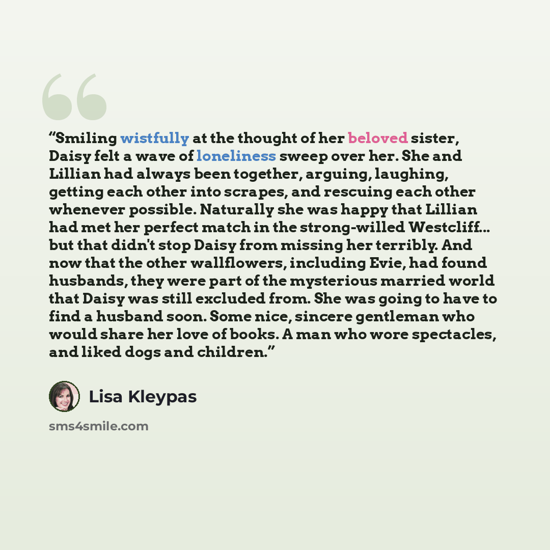 “Smiling wistfully at the thought of her beloved sister, Daisy felt a wave of loneliness sweep over her. She and Lillian had always been together, arguing, laughing, getting each other into scrapes, and rescuing each other whenever possible. Naturally she was happy that Lillian had met her perfect…” quote by Lisa Kleypas