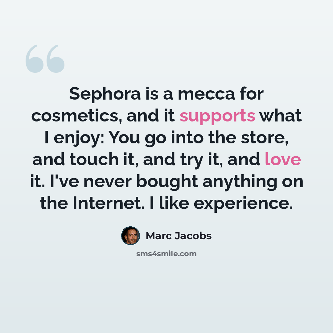 “Sephora is a mecca for cosmetics, and it supports what I enjoy: You go into the store, and touch it, and try it, and love it. I've never bought anything on the Internet. I like experience.” quote by Marc Jacobs