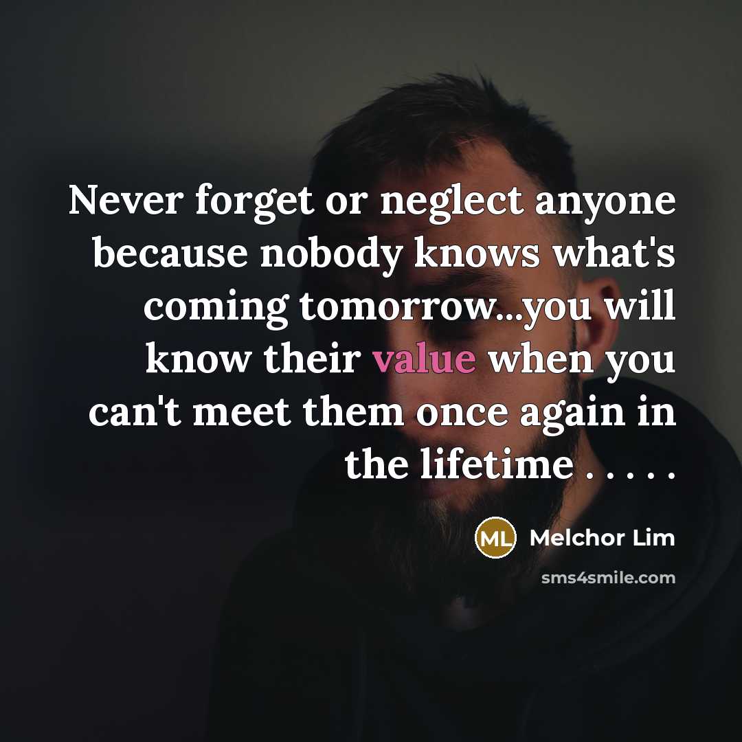 “Never forget or neglect anyone because nobody knows what's coming tomorrow...you will know their value when you can't meet them once again in the lifetime . . . . .” quote by Melchor Lim