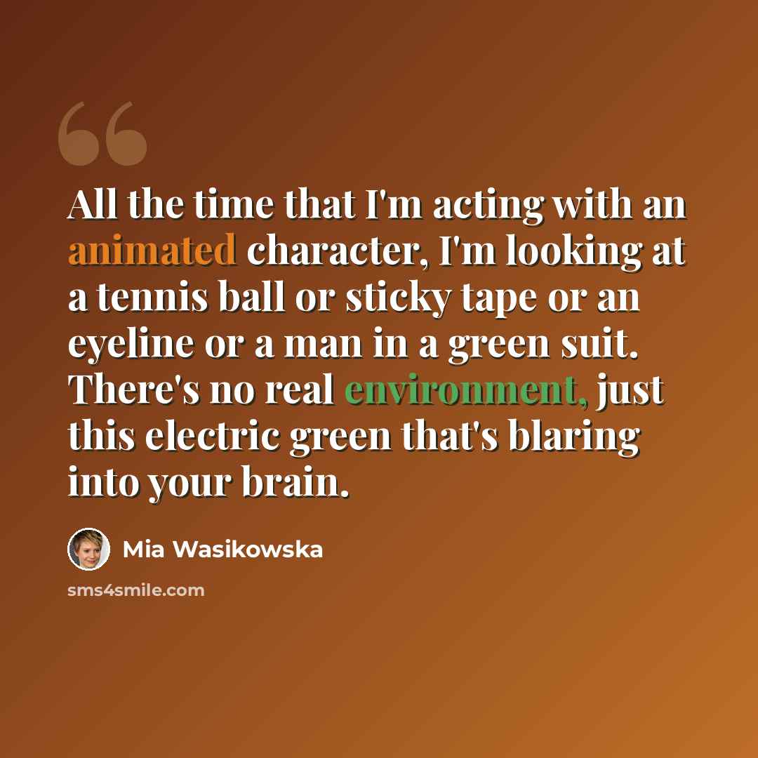 “All the time that I'm acting with an animated character, I'm looking at a tennis ball or sticky tape or an eyeline or a man in a green suit. There's no real environment, just this electric green that's blaring into your brain.” quote by Mia Wasikowska