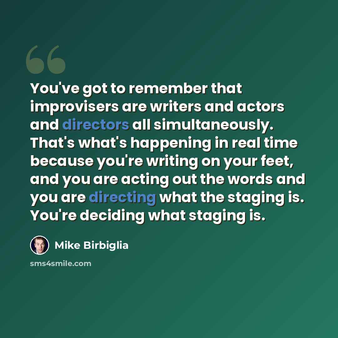 “You've got to remember that improvisers are writers and actors and directors all simultaneously. That's what's happening in real time because you're writing on your feet, and you are acting out the words and you are directing what the staging is. You're deciding what staging is.” quote by Mike Birbiglia