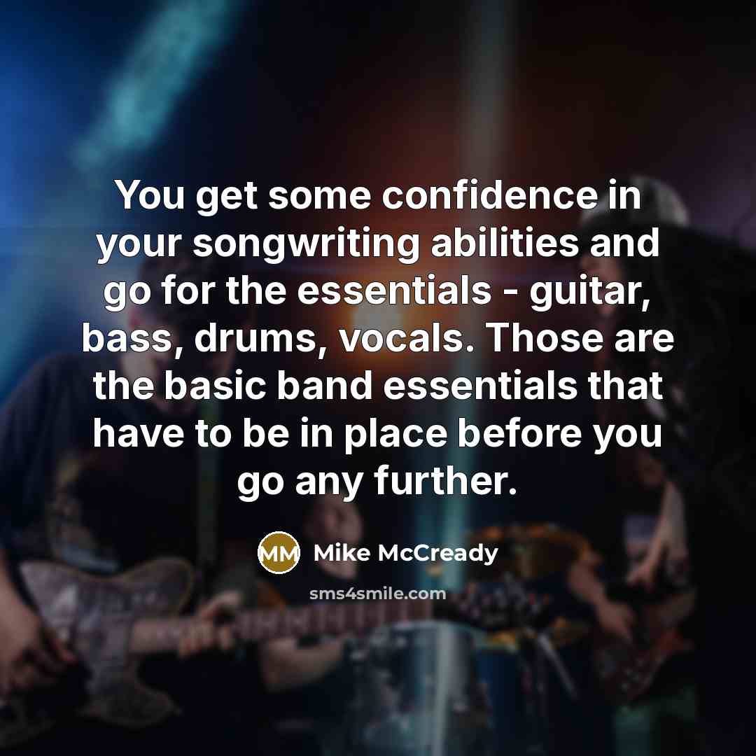 “You get some confidence in your songwriting abilities and go for the essentials - guitar, bass, drums, vocals. Those are the basic band essentials that have to be in place before you go any further.” quote by Mike McCready
