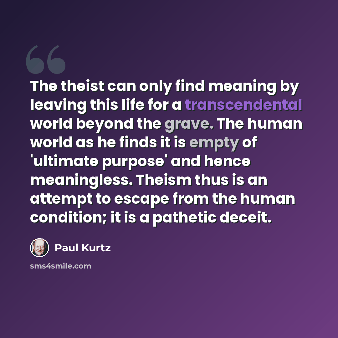 “The theist can only find meaning by leaving this life for a transcendental world beyond the grave. The human world as he finds it is empty of 'ultimate purpose' and hence meaningless. Theism thus is an attempt to escape from the human condition; it is a pathetic deceit.” quote by Paul Kurtz