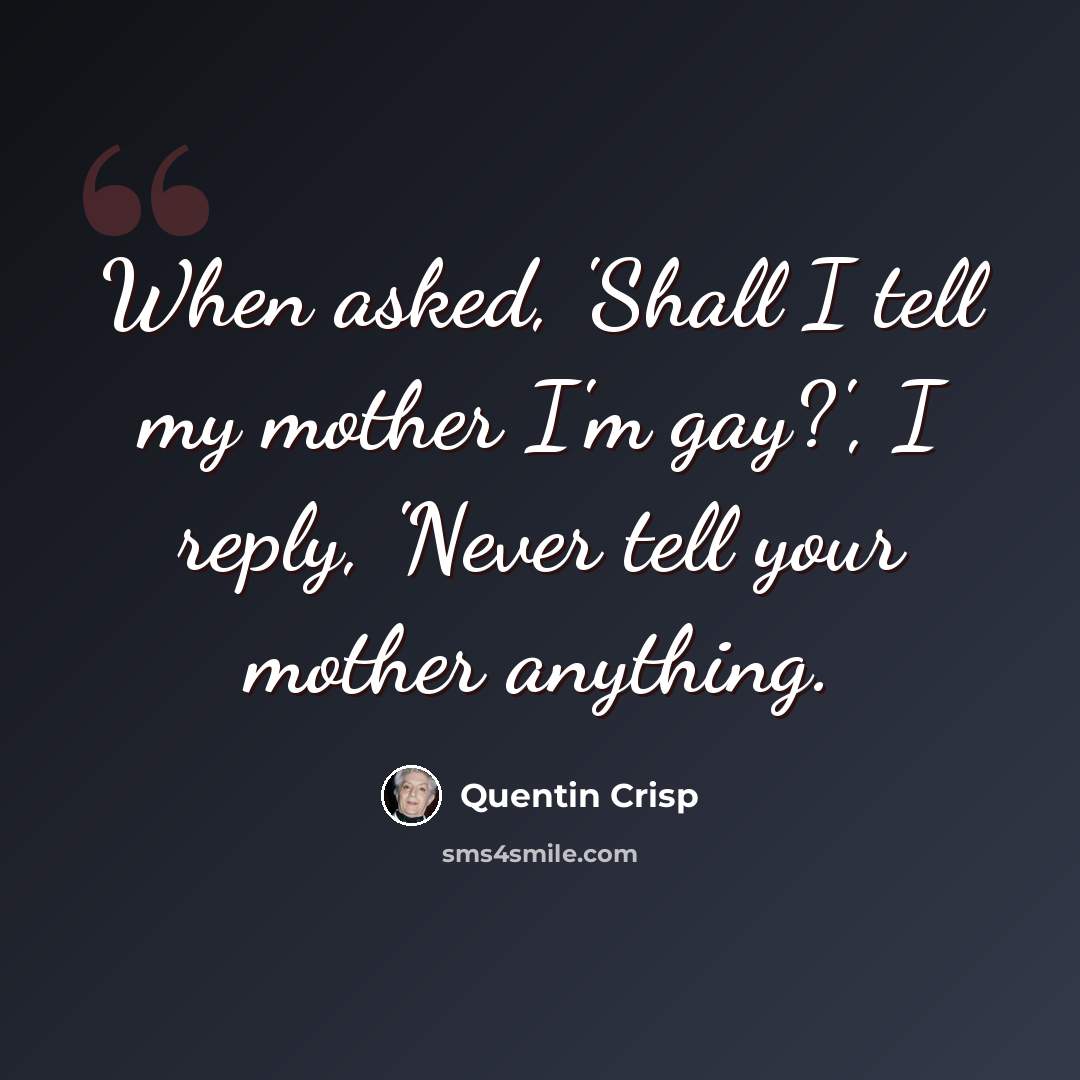 “When asked, 'Shall I tell my mother I'm gay?', I reply, 'Never tell your mother anything.” quote by Quentin Crisp