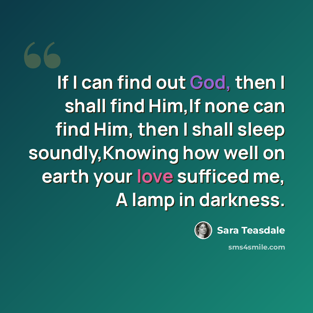 “If I can find out God, then I shall find Him,If none can find Him, then I shall sleep soundly,Knowing how well on earth your love sufficed me, A lamp in darkness.” quote by Sara Teasdale