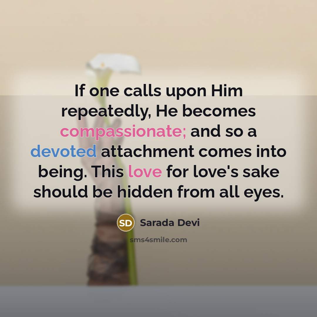 “If one calls upon Him repeatedly, He becomes compassionate; and so a devoted attachment comes into being. This love for love's sake should be hidden from all eyes.” quote by Sarada Devi