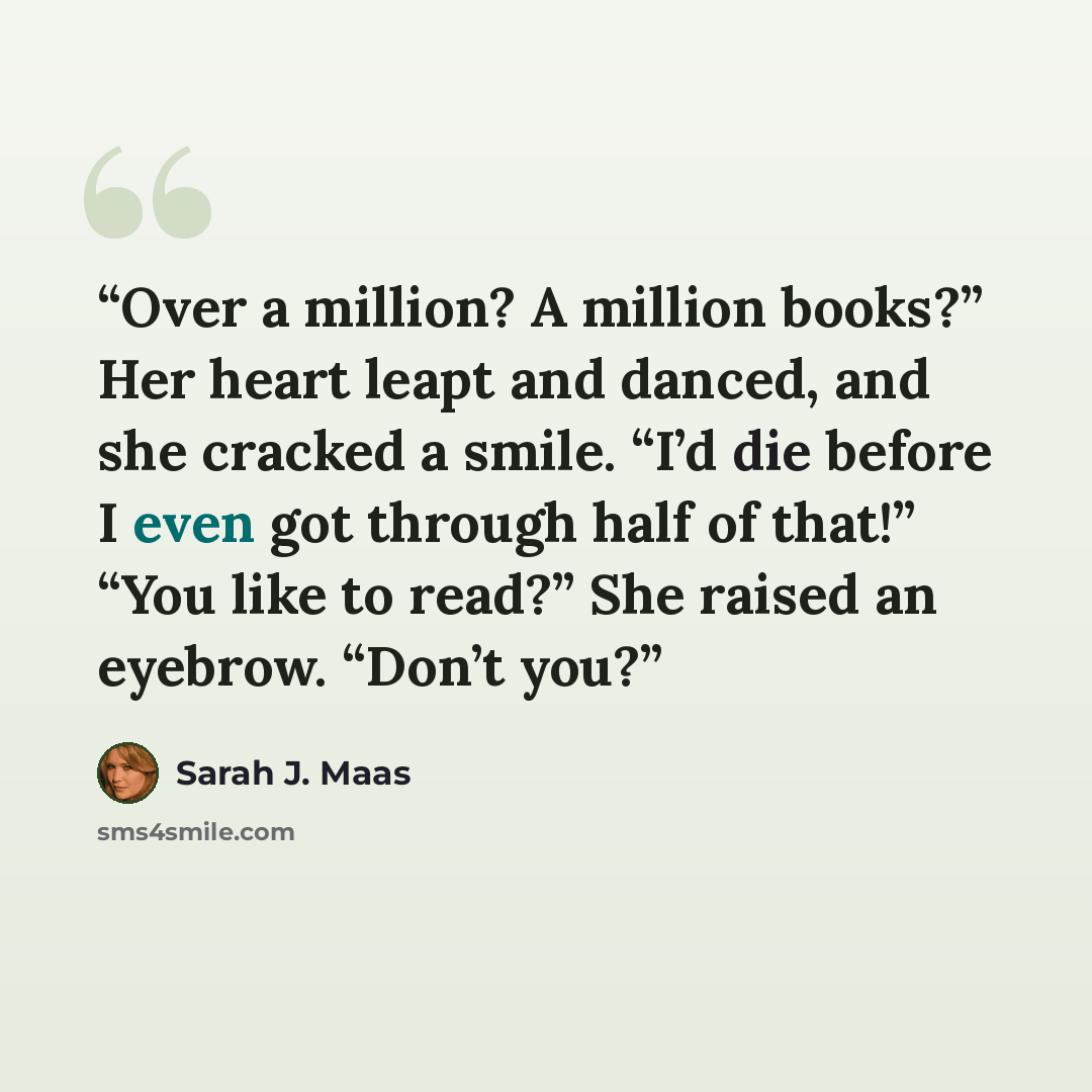 “Over a million? A million books?” Her heart leapt and danced, and she cracked a smile. “I’d die before I even got through half of that!” “You like to read?” She raised an eyebrow. “Don’t you?” quote by Sarah J. Maas