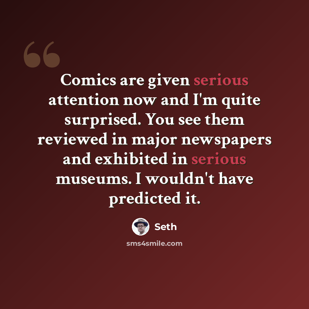 “Comics are given serious attention now and I'm quite surprised. You see them reviewed in major newspapers and exhibited in serious museums. I wouldn't have predicted it.” quote by Seth
