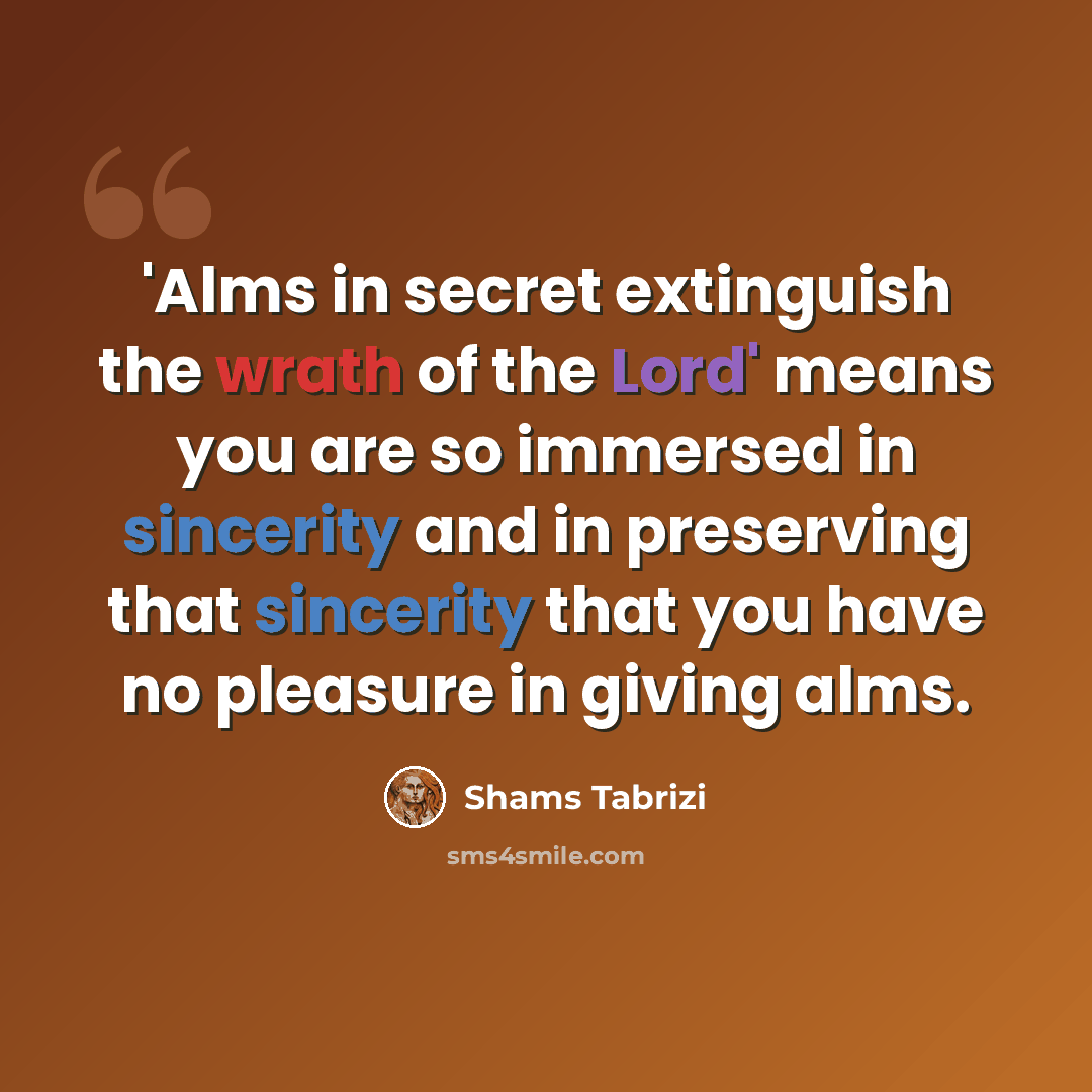 “'Alms in secret extinguish the wrath of the Lord' means you are so immersed in sincerity and in preserving that sincerity that you have no pleasure in giving alms.” quote by Shams Tabrizi