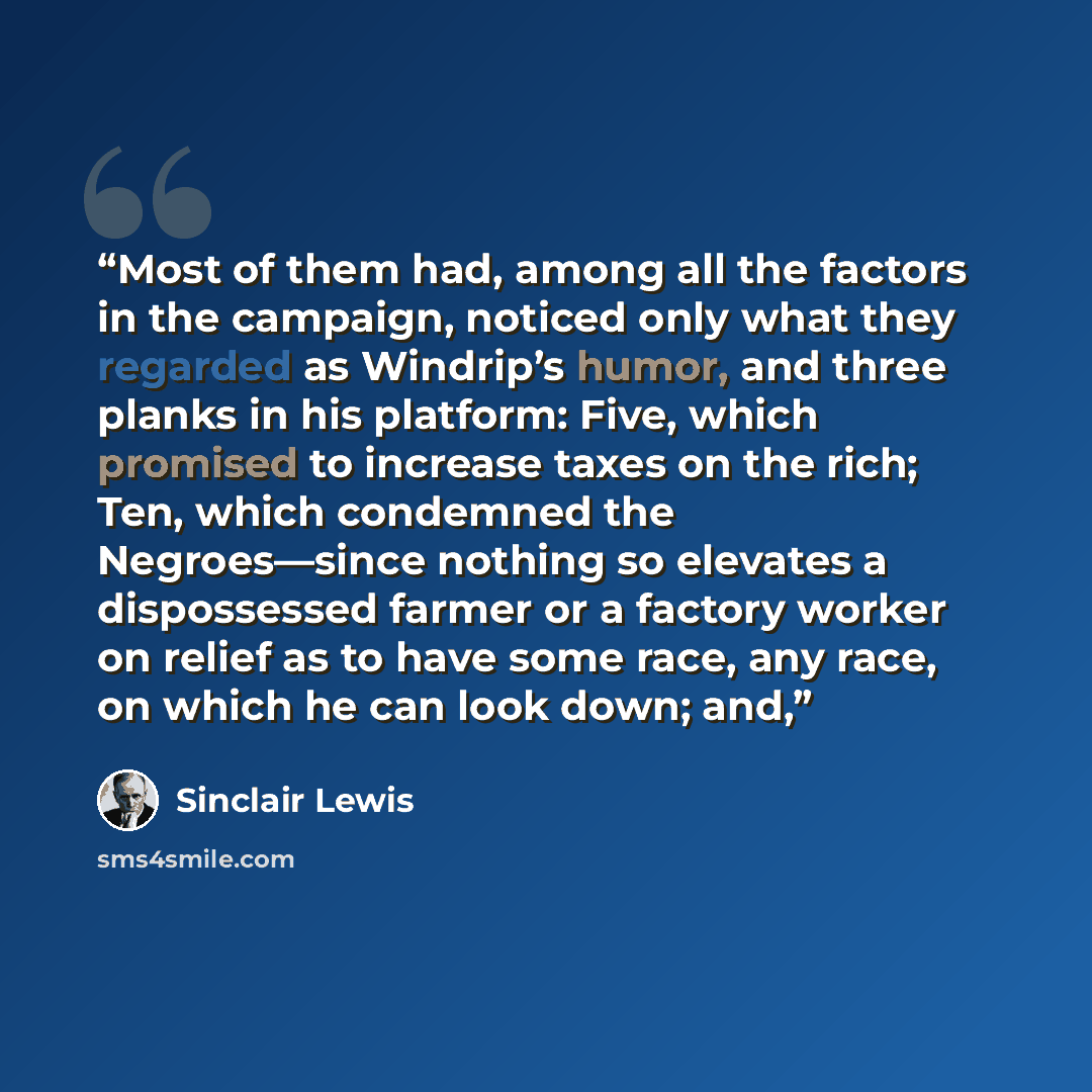 “Most of them had, among all the factors in the campaign, noticed only what they regarded as Windrip’s humor, and three planks in his platform: Five, which promised to increase taxes on the rich; Ten, which condemned the Negroes—since nothing so elevates a dispossessed farmer or a factory worker on…” quote by Sinclair Lewis