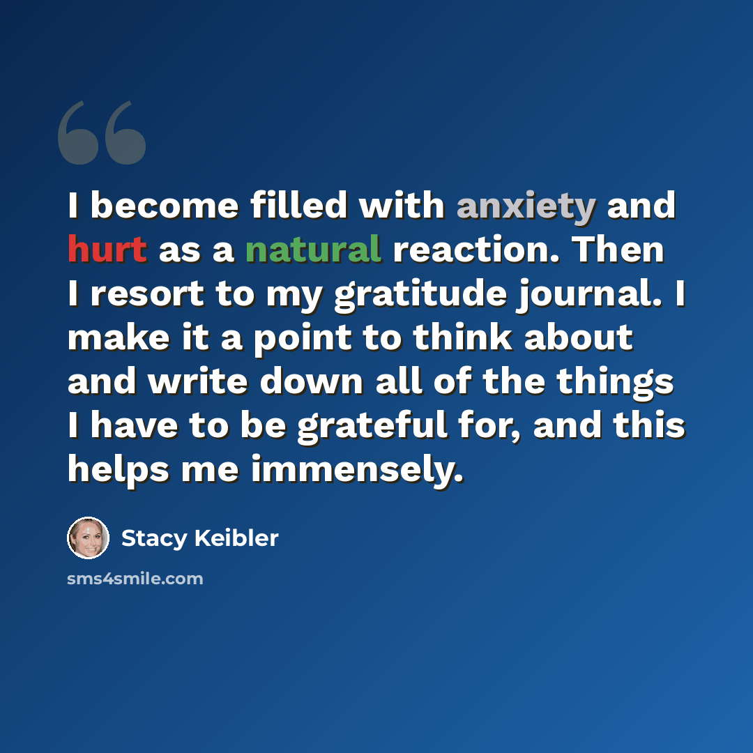 “I become filled with anxiety and hurt as a natural reaction. Then I resort to my gratitude journal. I make it a point to think about and write down all of the things I have to be grateful for, and this helps me immensely.” quote by Stacy Keibler