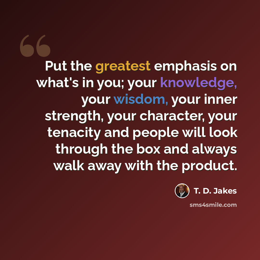 “Put the greatest emphasis on what's in you; your knowledge, your wisdom, your inner strength, your character, your tenacity and people will look through the box and always walk away with the product.” quote by T. D. Jakes