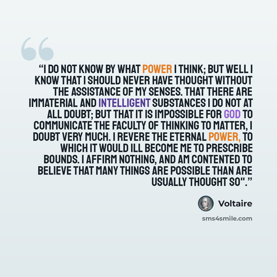 “I do not know by what power I think; but well I know that I should never have thought without the assistance of my senses. That there are immaterial and intelligent substances I do not at all doubt; but that it is impossible for God to communicate the faculty of thinking to matter, I doubt very…” quote by Voltaire