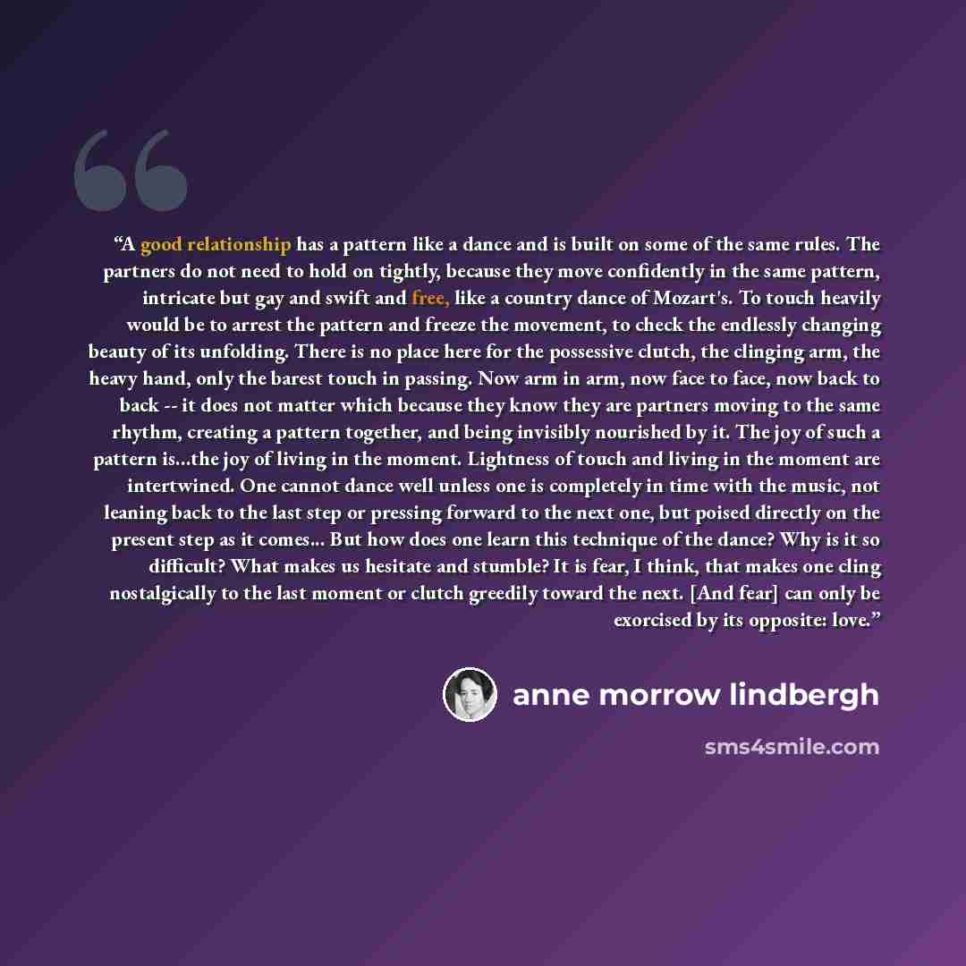 “A good relationship has a pattern like a dance and is built on some of the same rules. The partners do not need to hold on tightly, because they move confidently in the same pattern, intricate but gay and swift and free, like a country dance of Mozart's. To touch heavily would be to arrest the…” quote by Anne Morrow Lindbergh
