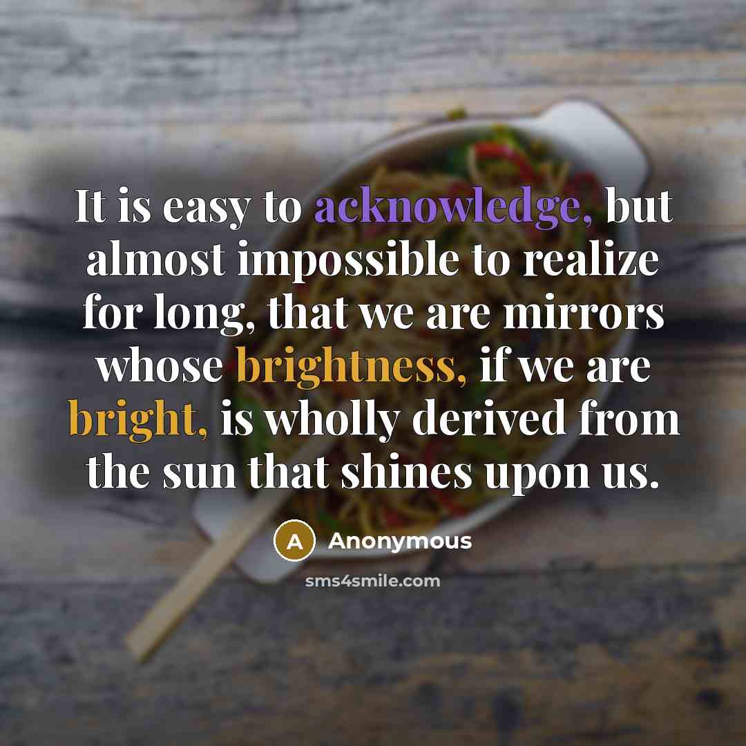 “It is easy to acknowledge, but almost impossible to realize for long, that we are mirrors whose brightness, if we are bright, is wholly derived from the sun that shines upon us.” quote by Anonymous