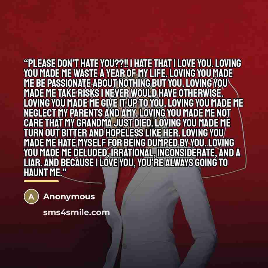 “Please don’t hate you??!! I hate that I love you. Loving you made me waste a year of my life. Loving you made me be passionate about nothing but you. Loving you made me take risks I never would have otherwise. Loving you made me give it up to you. Loving you made me neglect my parents and Amy…” quote by Anonymous