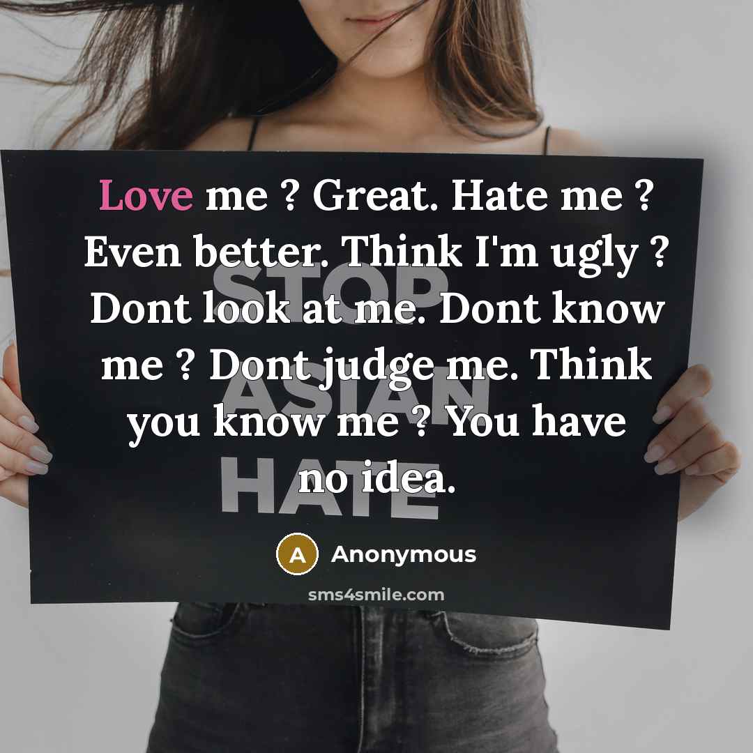 “Love me ? Great. Hate me ? Even better. Think I'm ugly ? Dont look at me. Dont know me ? Dont judge me. Think you know me ? You have no idea.” quote by Anonymous