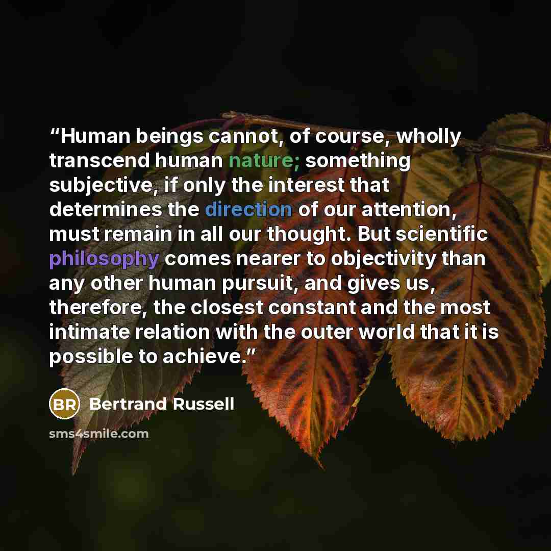 “Human beings cannot, of course, wholly transcend human nature; something subjective, if only the interest that determines the direction of our attention, must remain in all our thought. But scientific philosophy comes nearer to objectivity than any other human pursuit, and gives us, therefore, the…” quote by Bertrand Russell