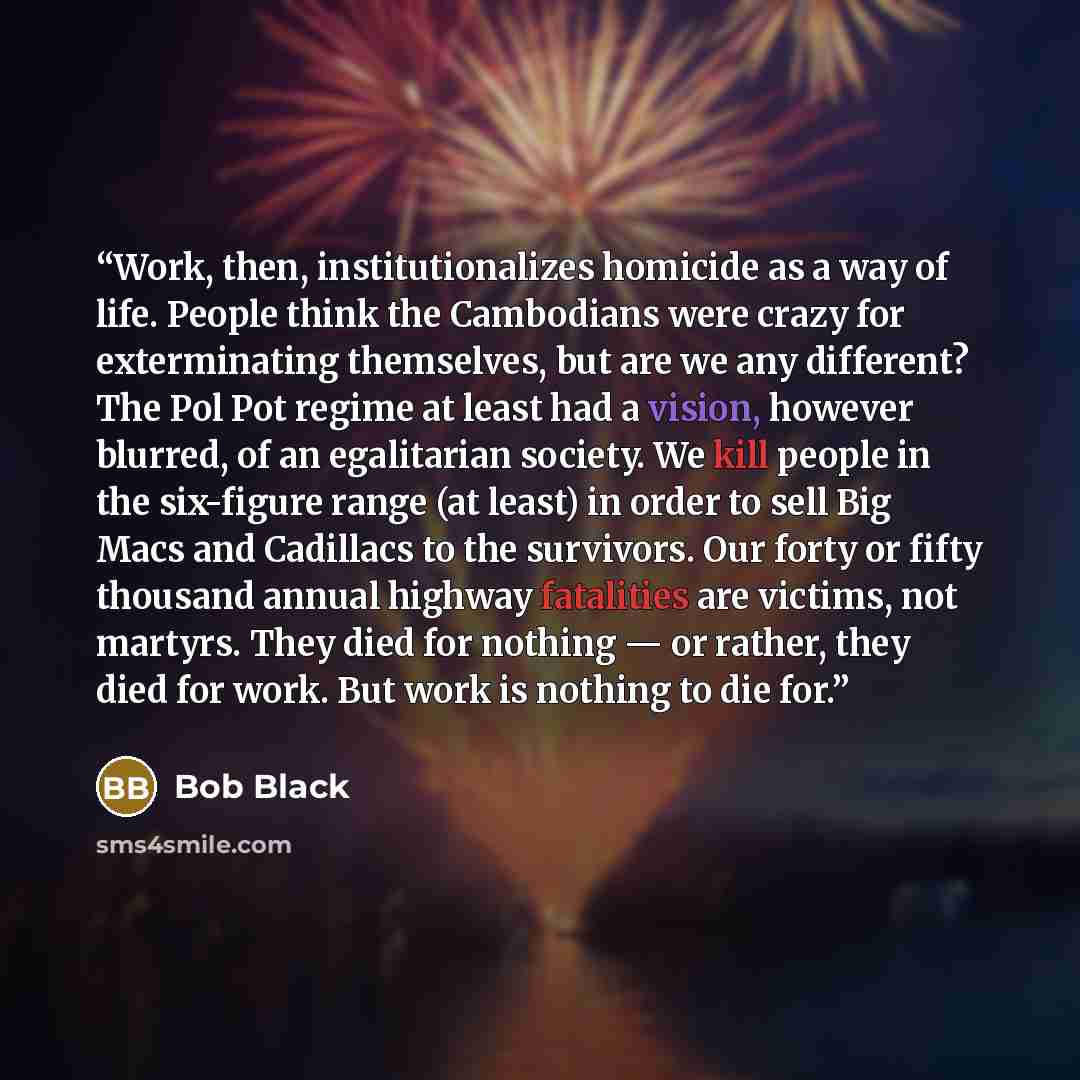“Work, then, institutionalizes homicide as a way of life. People think the Cambodians were crazy for exterminating themselves, but are we any different? The Pol Pot regime at least had a vision, however blurred, of an egalitarian society. We kill people in the six-figure range (at least) in order…” quote by Bob Black