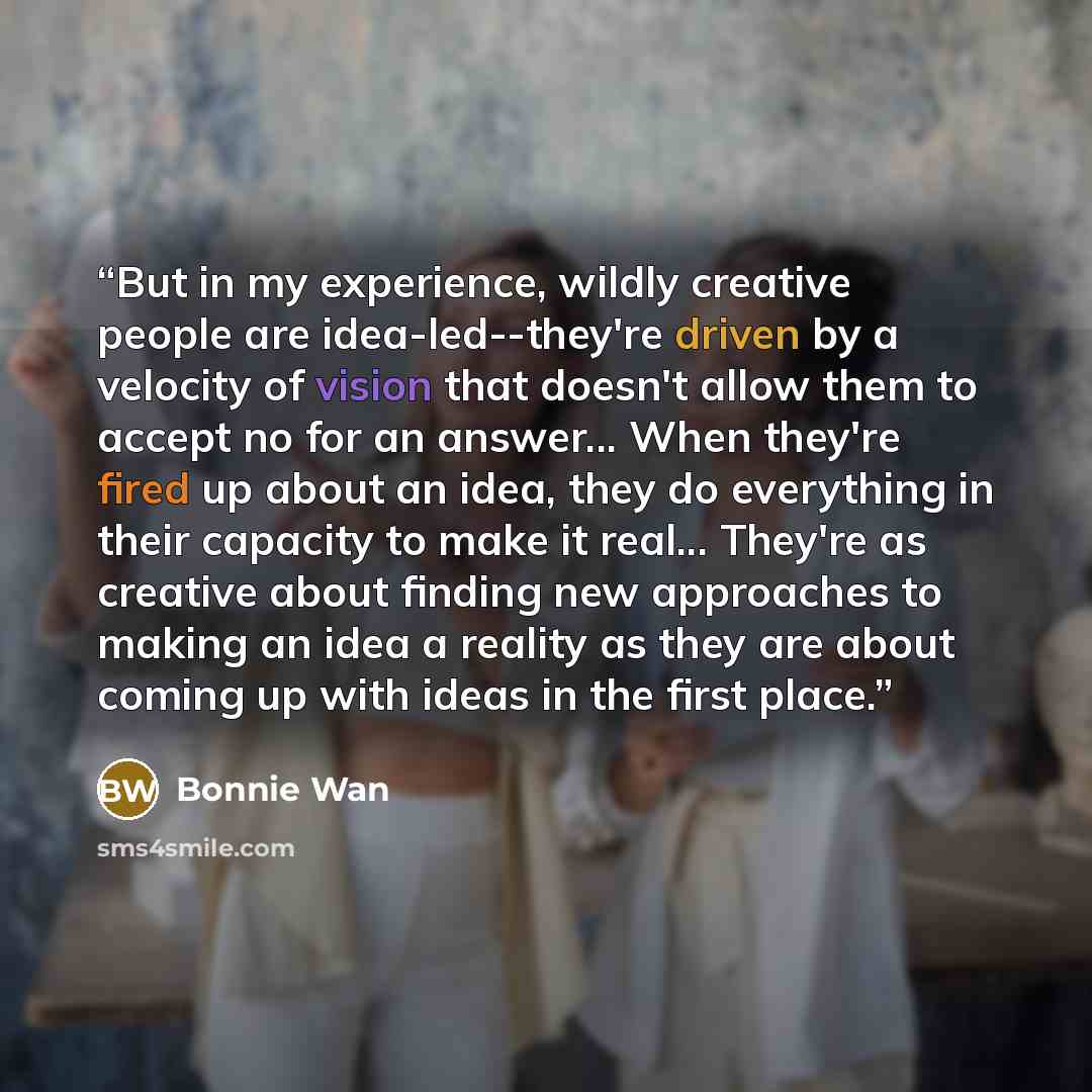 “But in my experience, wildly creative people are idea-led--they're driven by a velocity of vision that doesn't allow them to accept no for an answer... When they're fired up about an idea, they do everything in their capacity to make it real... They're as creative about finding new approaches to…” quote by Bonnie Wan