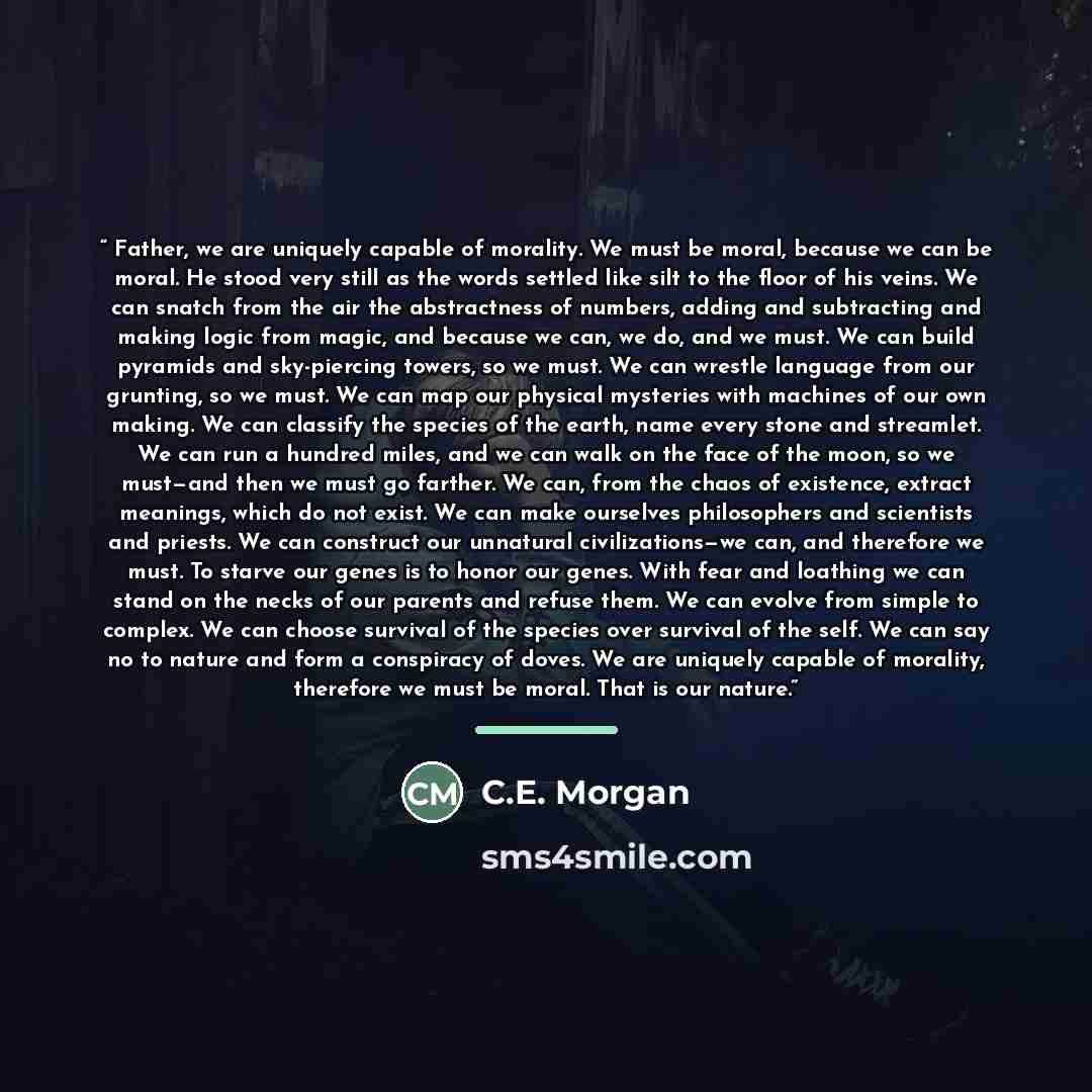 “Father, we are uniquely capable of morality. We must be moral, because we can be moral. He stood very still as the words settled like silt to the floor of his veins. We can snatch from the air the abstractness of numbers, adding and subtracting and making logic from magic, and because we can, we…” quote by C.E. Morgan