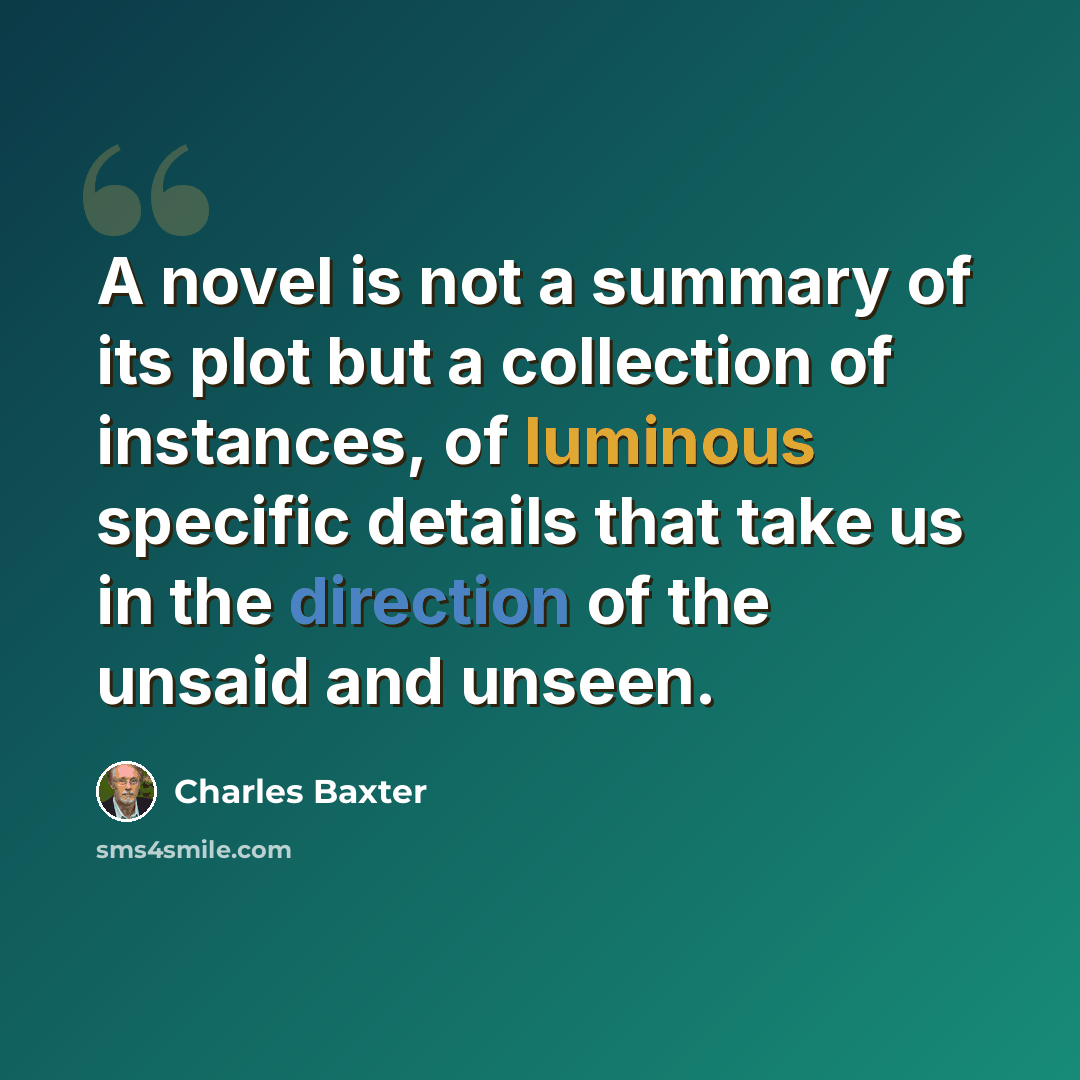 “A novel is not a summary of its plot but a collection of instances, of luminous specific details that take us in the direction of the unsaid and unseen.” quote by Charles Baxter