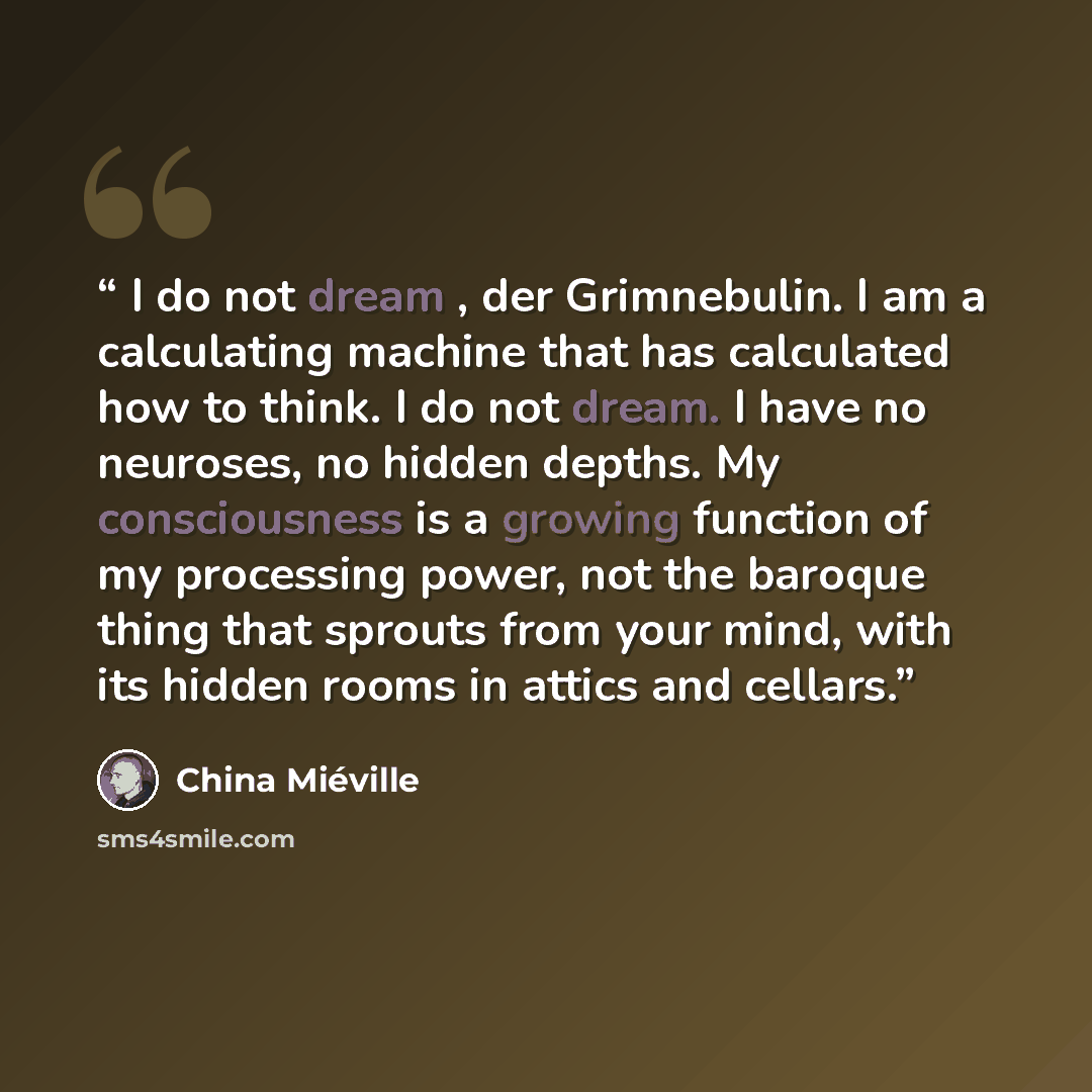 “I do not dream , der Grimnebulin. I am a calculating machine that has calculated how to think. I do not dream. I have no neuroses, no hidden depths. My consciousness is a growing function of my processing power, not the baroque thing that sprouts from your mind, with its hidden rooms in attics and…” quote by China Miéville