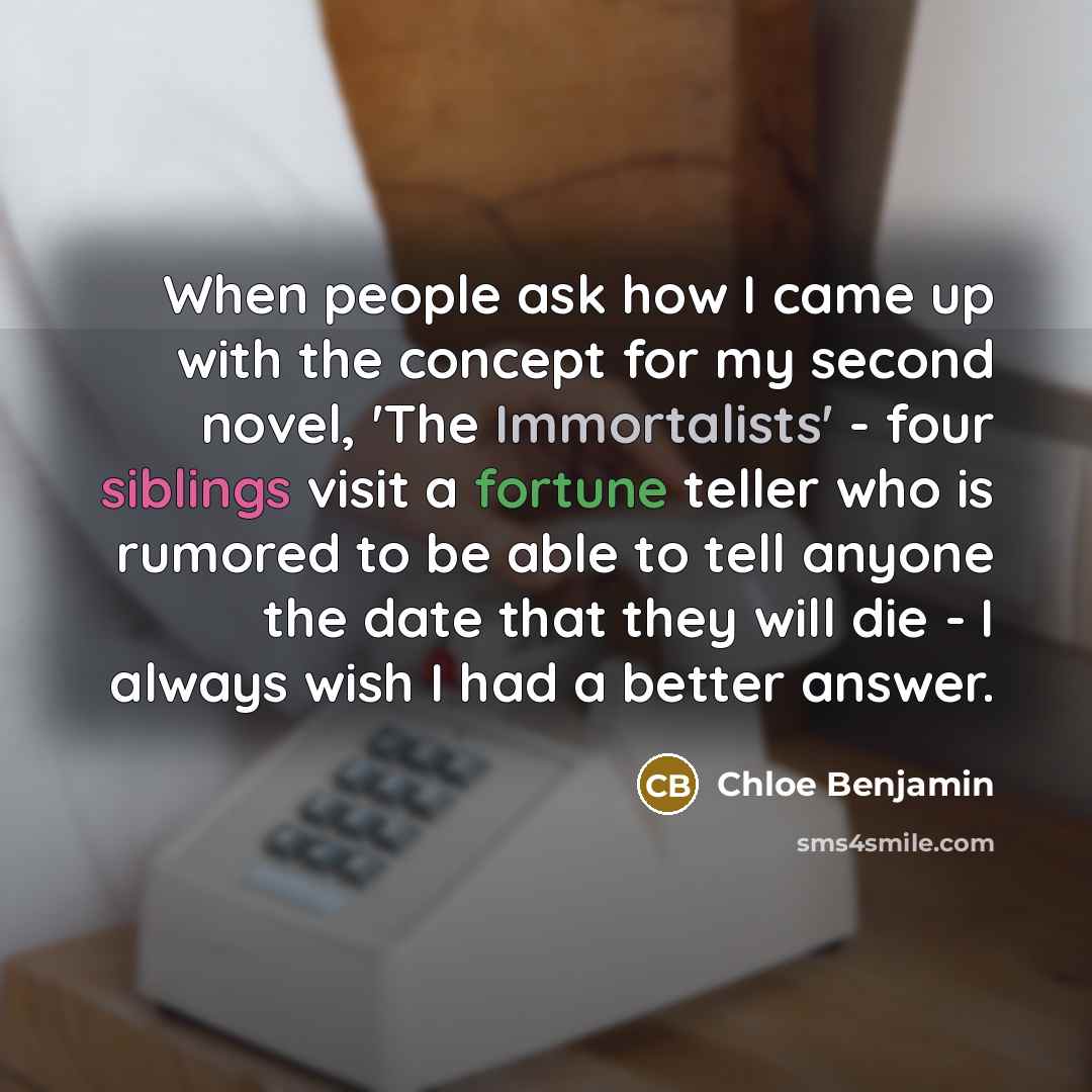 “When people ask how I came up with the concept for my second novel, 'The Immortalists' - four siblings visit a fortune teller who is rumored to be able to tell anyone the date that they will die - I always wish I had a better answer.” quote by Chloe Benjamin