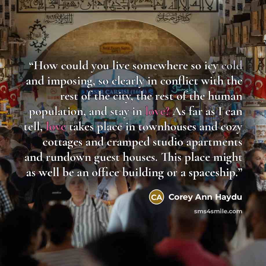 “How could you live somewhere so icy cold and imposing, so clearly in conflict with the rest of the city, the rest of the human population, and stay in love? As far as I can tell, love takes place in townhouses and cozy cottages and cramped studio apartments and rundown guest houses. This place…” quote by Corey Ann Haydu