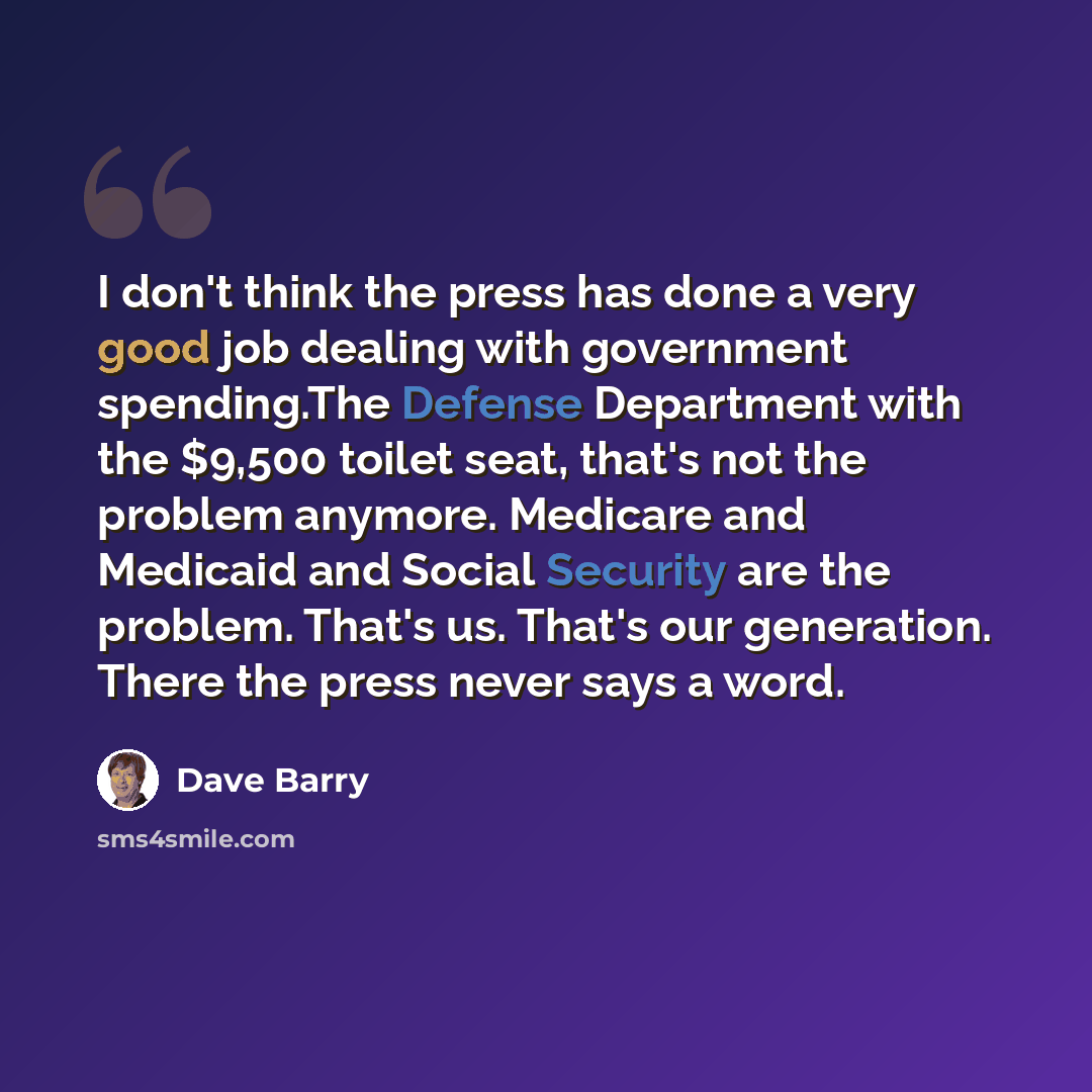 “I don't think the press has done a very good job dealing with government spending.The Defense Department with the $9,500 toilet seat, that's not the problem anymore. Medicare and Medicaid and Social Security are the problem. That's us. That's our generation. There the press never says a word.” quote by Dave Barry