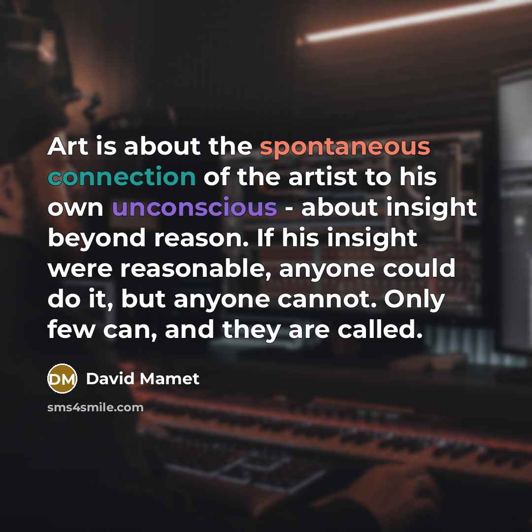 “Art is about the spontaneous connection of the artist to his own unconscious - about insight beyond reason. If his insight were reasonable, anyone could do it, but anyone cannot. Only few can, and they are called.” quote by David Mamet