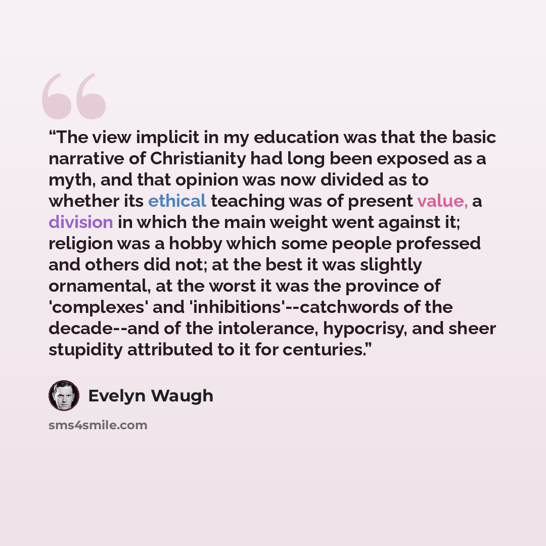 “The view implicit in my education was that the basic narrative of Christianity had long been exposed as a myth, and that opinion was now divided as to whether its ethical teaching was of present value, a division in which the main weight went against it; religion was a hobby which some people…” quote by Evelyn Waugh