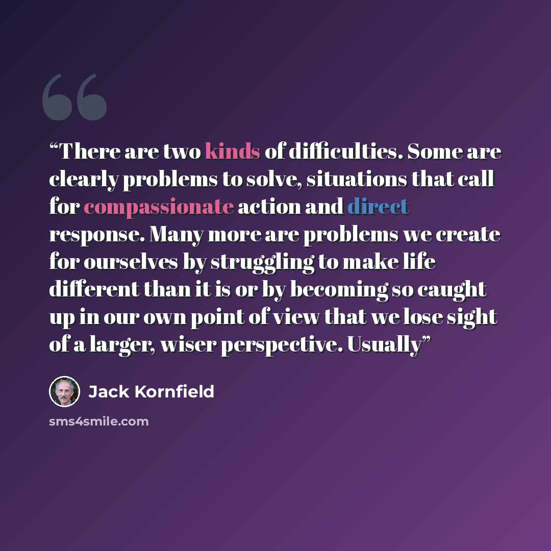 “There are two kinds of difficulties. Some are clearly problems to solve, situations that call for compassionate action and direct response. Many more are problems we create for ourselves by struggling to make life different than it is or by becoming so caught up in our own point of view that we…” quote by Jack Kornfield