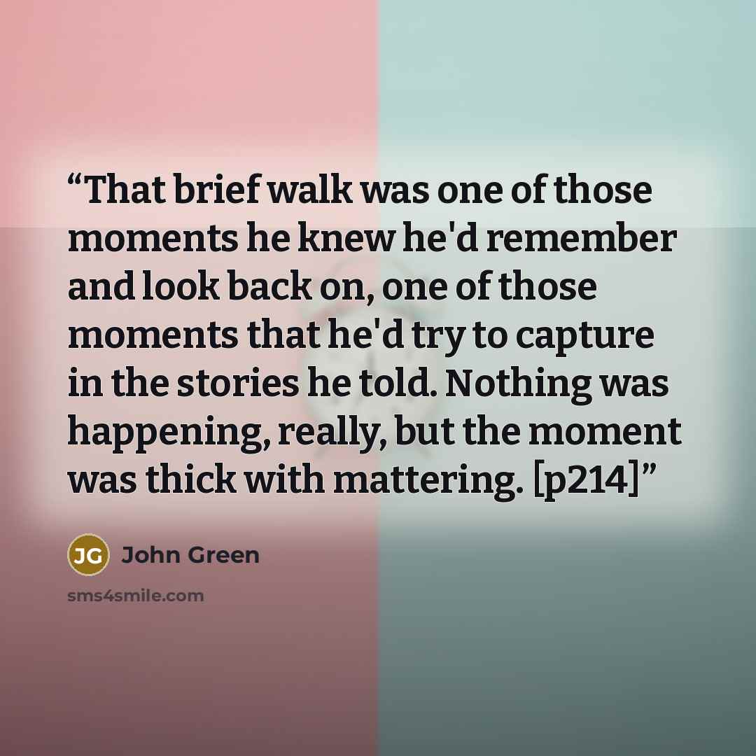 “That brief walk was one of those moments he knew he'd remember and look back on, one of those moments that he'd try to capture in the stories he told. Nothing was happening, really, but the moment was thick with mattering. [p214]” quote by John Green