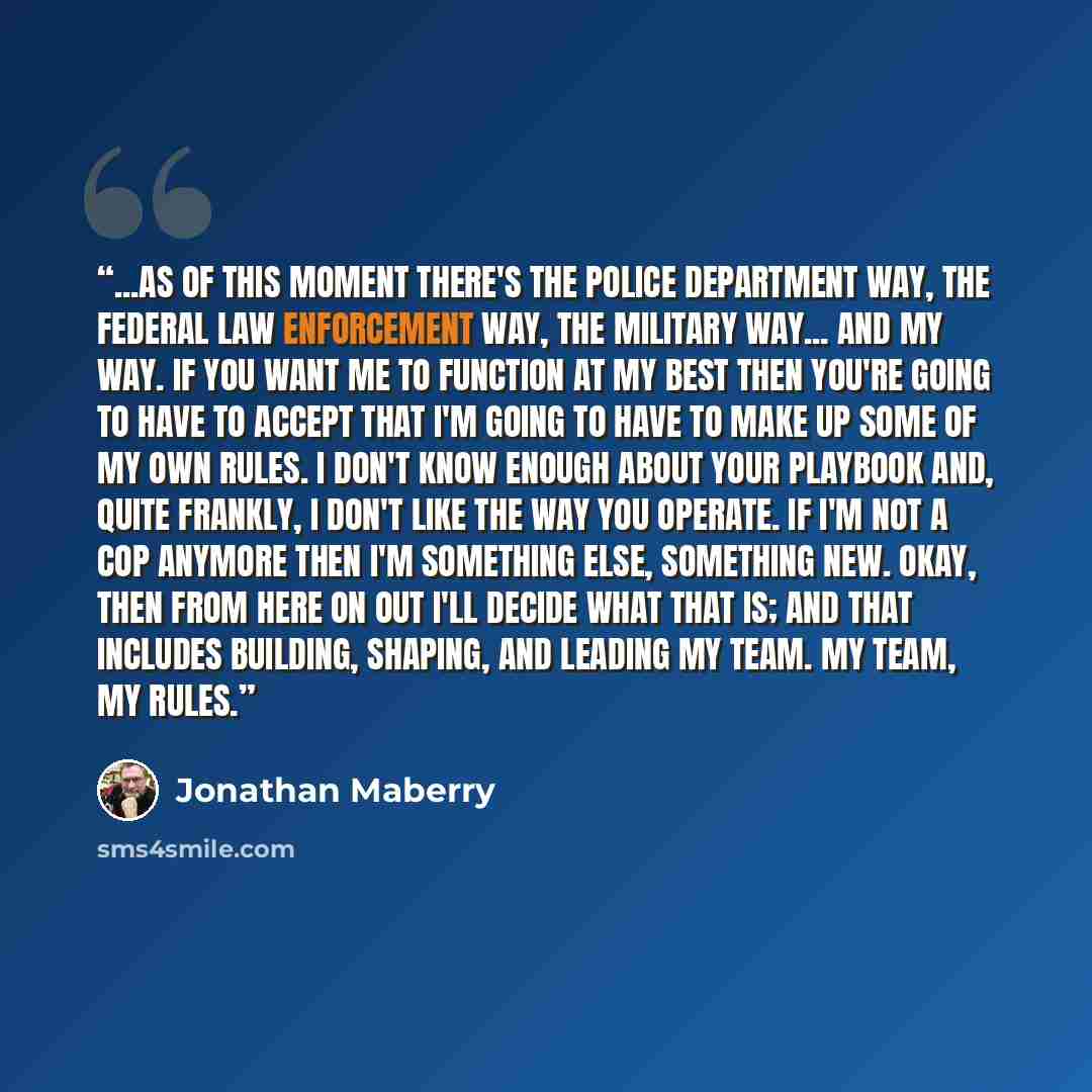 “...as of this moment there's the police department way, the federal law enforcement way, the military way... and my way. If you want me to function at my best then you're going to have to accept that I'm going to have to make up some of my own rules. I don't know enough about your playbook and…” quote by Jonathan Maberry
