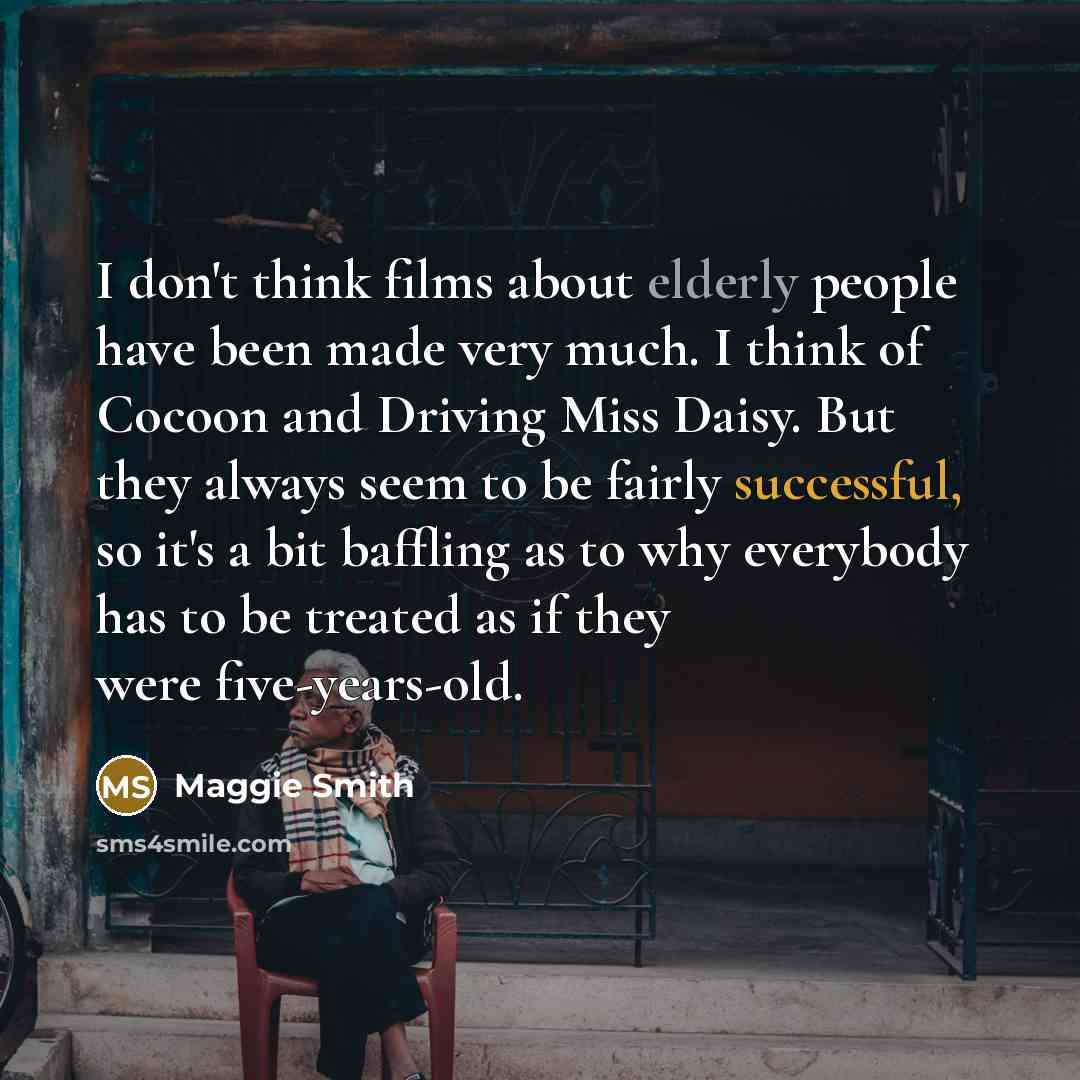 “I don't think films about elderly people have been made very much. I think of Cocoon and Driving Miss Daisy. But they always seem to be fairly successful, so it's a bit baffling as to why everybody has to be treated as if they were five-years-old.” quote by Maggie Smith