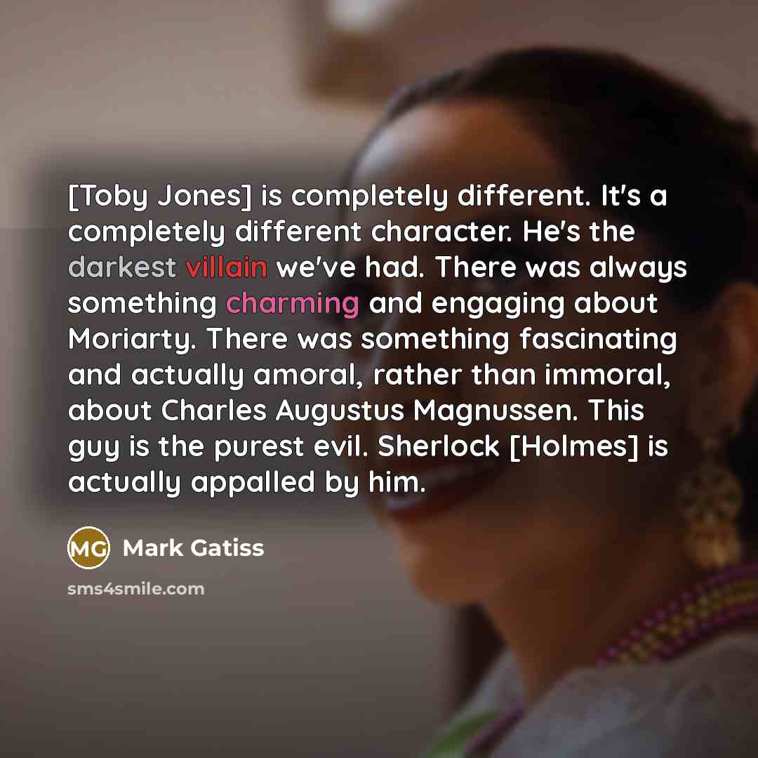 “[Toby Jones] is completely different. It's a completely different character. He's the darkest villain we've had. There was always something charming and engaging about Moriarty. There was something fascinating and actually amoral, rather than immoral, about Charles Augustus Magnussen. This guy is…” quote by Mark Gatiss