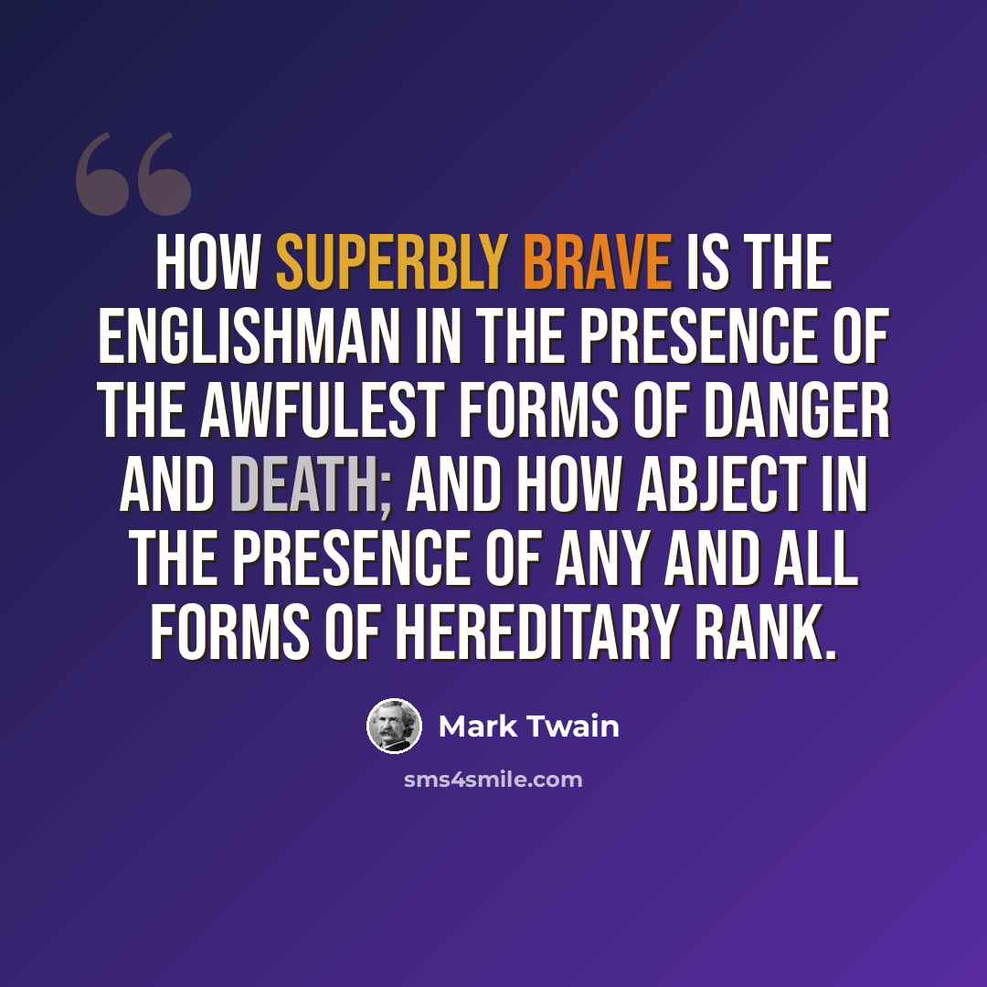 “How superbly brave is the Englishman in the presence of the awfulest forms of danger and death; and how abject in the presence of any and all forms of hereditary rank.” quote by Mark Twain