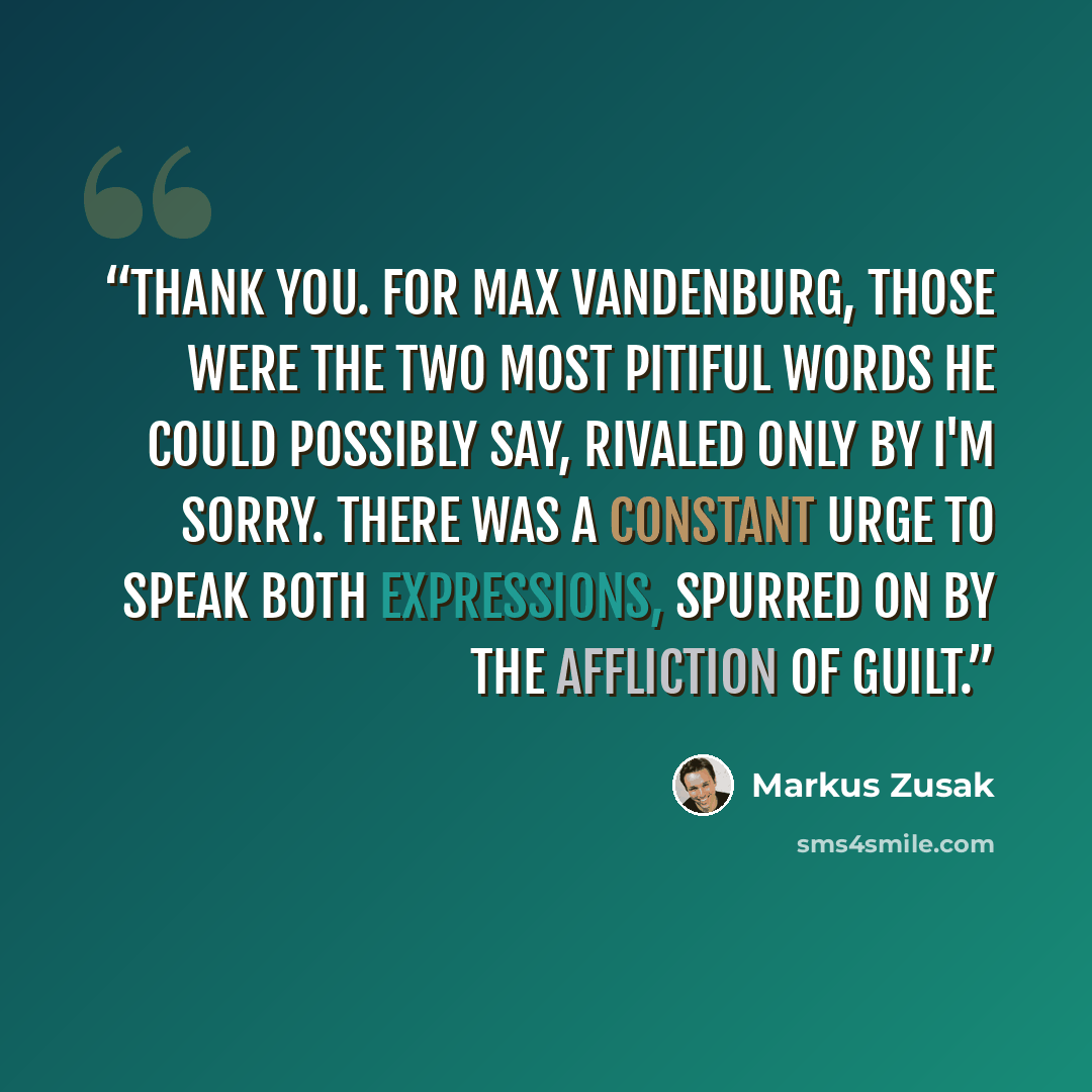 “Thank you. For Max Vandenburg, those were the two most pitiful words he could possibly say, rivaled only by I'm sorry. There was a constant urge to speak both expressions, spurred on by the affliction of guilt.” quote by Markus Zusak