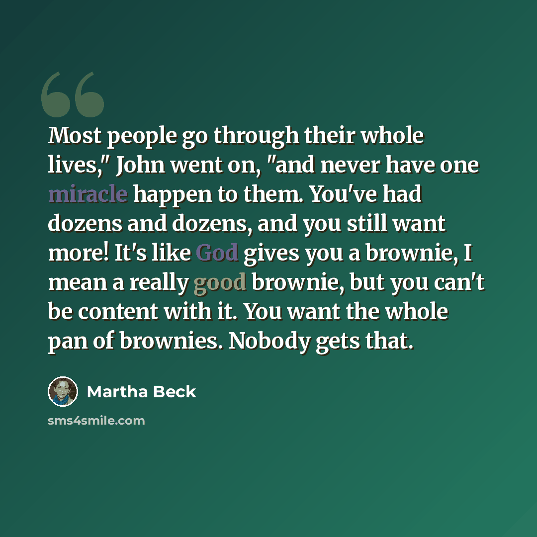 “Most people go through their whole lives," John went on, "and never have one miracle happen to them. You've had dozens and dozens, and you still want more! It's like God gives you a brownie, I mean a really good brownie, but you can't be content with it. You want the whole pan of brownies. Nobody…” quote by Martha Beck
