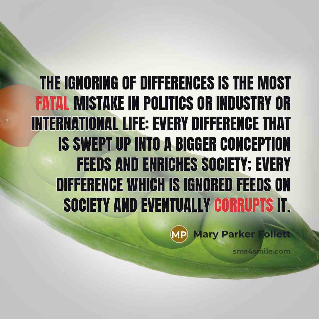 “The ignoring of differences is the most fatal mistake in politics or industry or international life: every difference that is swept up into a bigger conception feeds and enriches society; every difference which is ignored feeds on society and eventually corrupts it.” quote by Mary Parker Follett