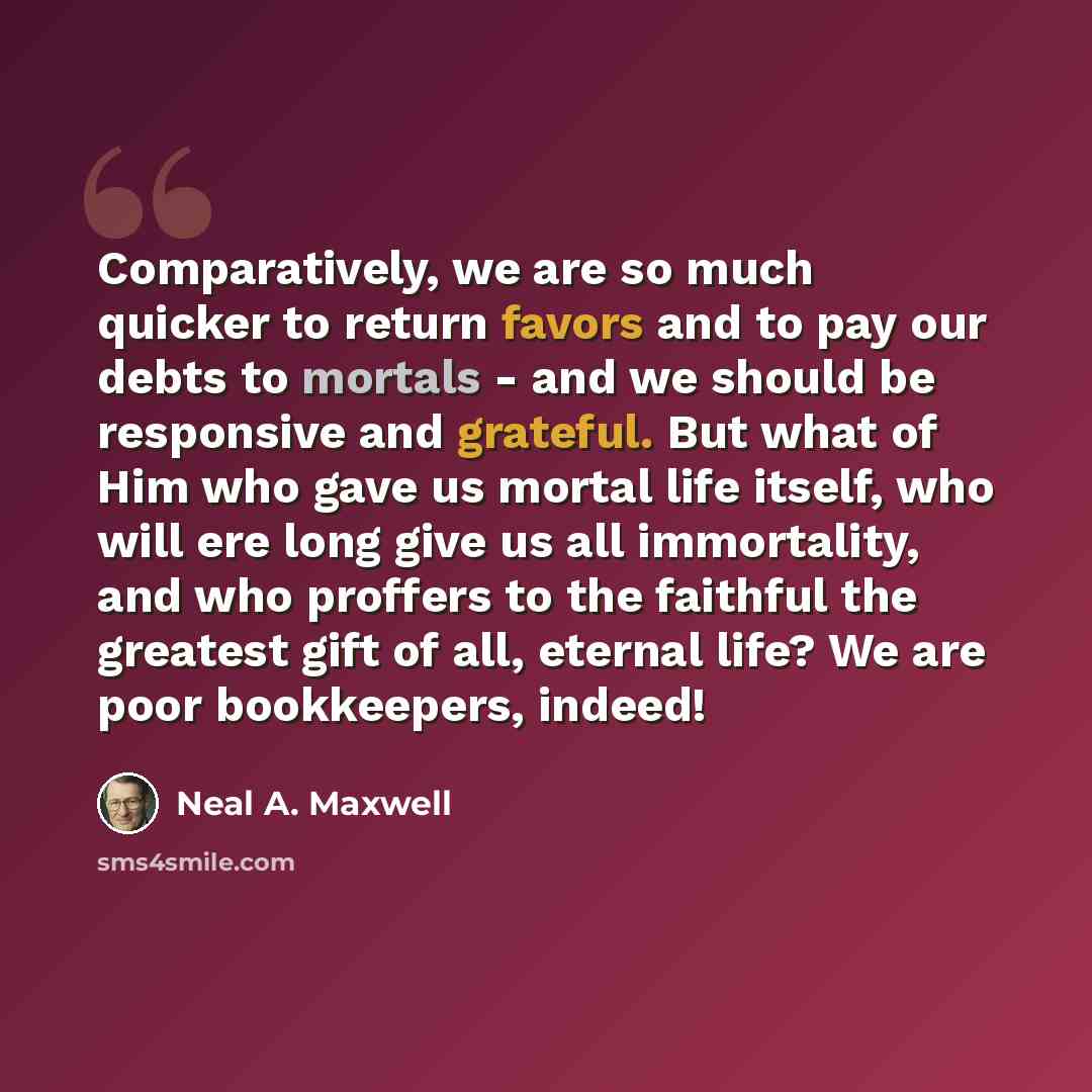 “Comparatively, we are so much quicker to return favors and to pay our debts to mortals - and we should be responsive and grateful. But what of Him who gave us mortal life itself, who will ere long give us all immortality, and who proffers to the faithful the greatest gift of all, eternal life? We…” quote by Neal A. Maxwell