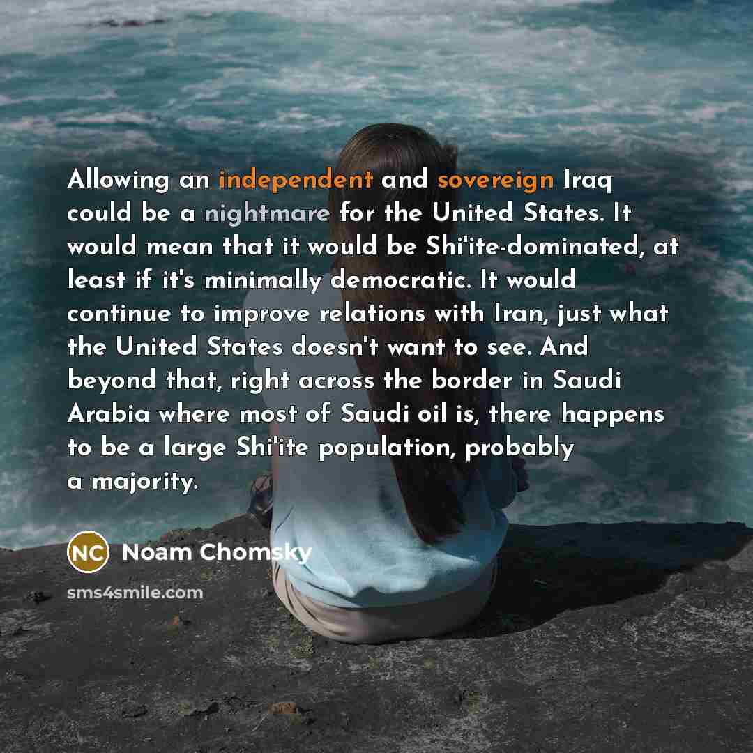 “Allowing an independent and sovereign Iraq could be a nightmare for the United States. It would mean that it would be Shi'ite-dominated, at least if it's minimally democratic. It would continue to improve relations with Iran, just what the United States doesn't want to see. And beyond that, right…” quote by Noam Chomsky