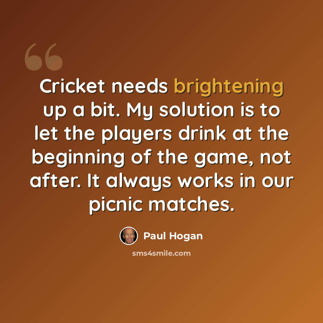 “Cricket needs brightening up a bit. My solution is to let the players drink at the beginning of the game, not after. It always works in our picnic matches.” quote by Paul Hogan