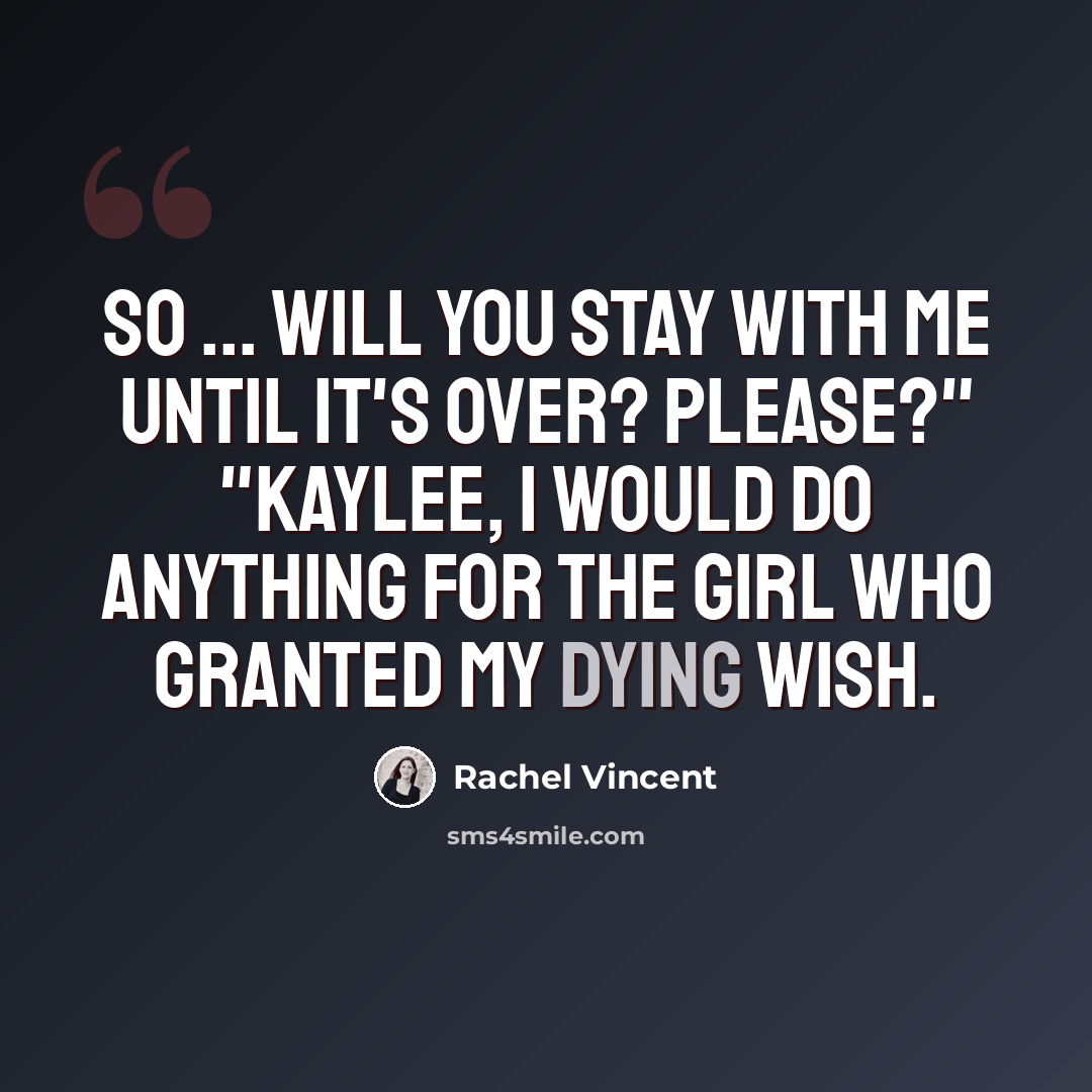 “So ... will you stay with me until it's over? Please?" "Kaylee, I would do anything for the girl who granted my dying wish.” quote by Rachel Vincent