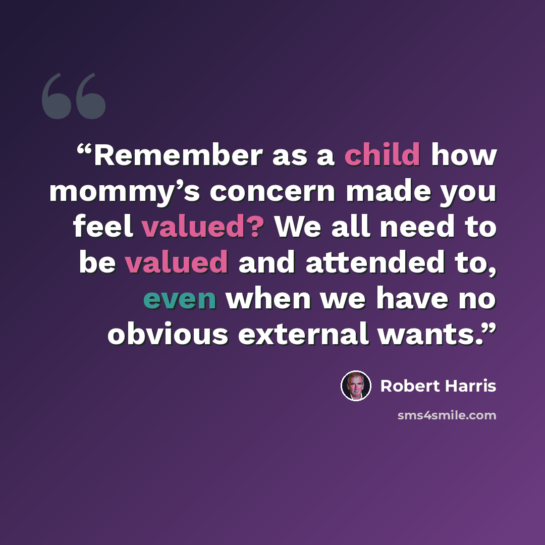 “Remember as a child how mommy’s concern made you feel valued? We all need to be valued and attended to, even when we have no obvious external wants.” quote by Robert Harris