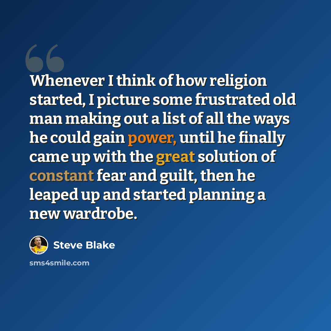 “Whenever I think of how religion started, I picture some frustrated old man making out a list of all the ways he could gain power, until he finally came up with the great solution of constant fear and guilt, then he leaped up and started planning a new wardrobe.” quote by Steve Blake