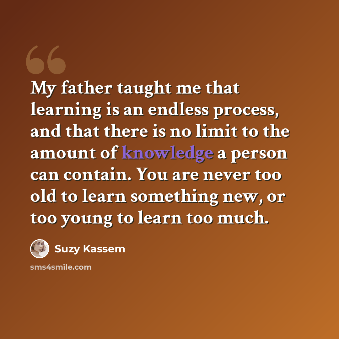 “My father taught me that learning is an endless process, and that there is no limit to the amount of knowledge a person can contain. You are never too old to learn something new, or too young to learn too much.” quote by Suzy Kassem