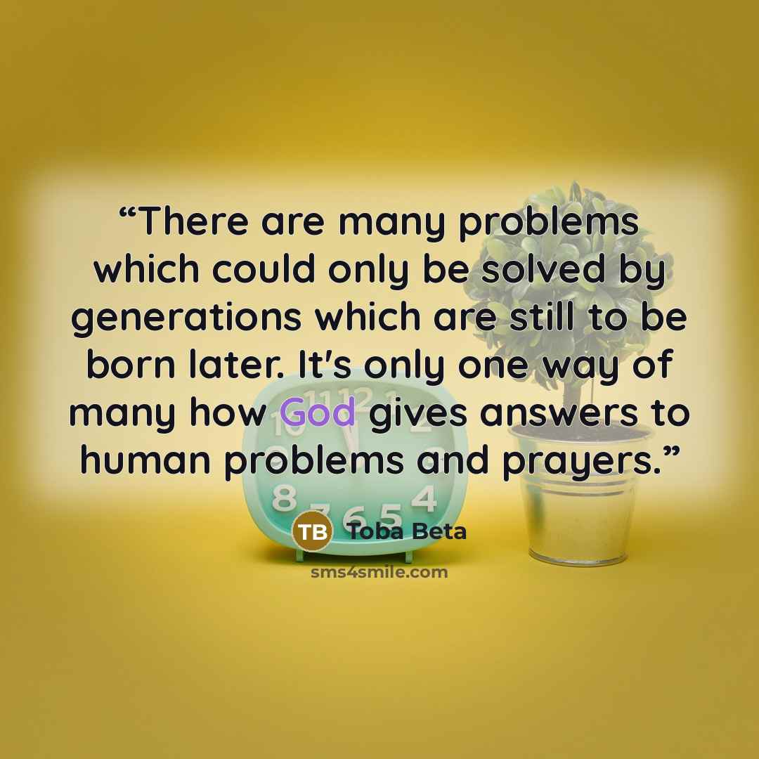 “There are many problems which could only be solved by generations which are still to be born later. It's only one way of many how God gives answers to human problems and prayers.” quote by Toba Beta