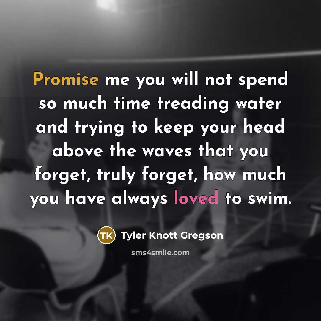 “Promise me you will not spend so much time treading water and trying to keep your head above the waves that you forget, truly forget, how much you have always loved to swim.” quote by Tyler Knott Gregson
